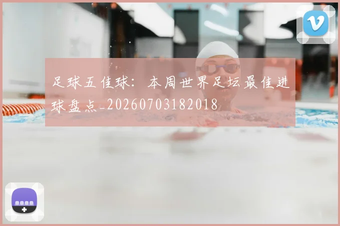 足球五佳球:本周世界足坛最佳进球盘点_20260703182018