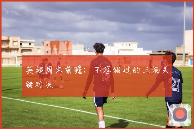 英超周末前瞻：不容错过的三场关键对决