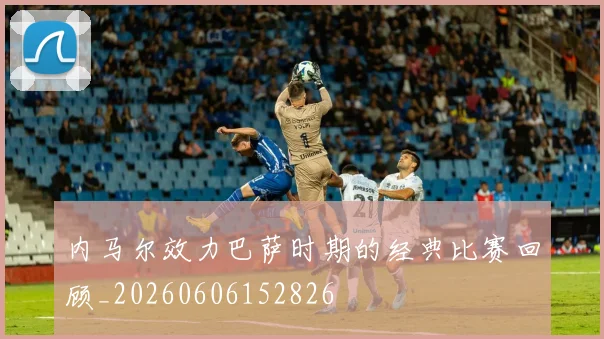 内马尔效力巴萨时期的经典比赛回顾_20260606152826