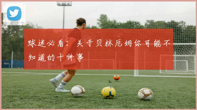 球迷必看:关于贝林厄姆你可能不知道的十件事