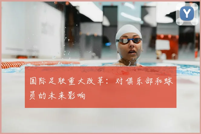 国际足联重大改革：对俱乐部和球员的未来影响