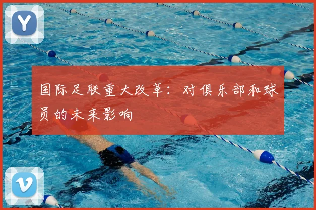 国际足联重大改革:对俱乐部和球员的未来影响